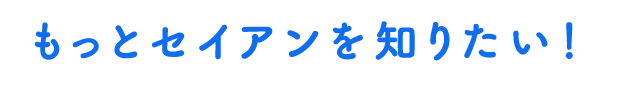 もっとセイアンを知りたい！