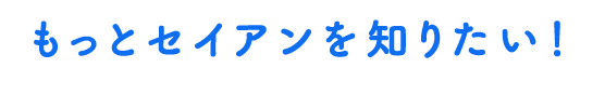 もっとセイアンを知りたい！